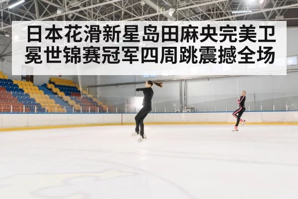 日本花滑新星岛田麻央完美卫冕世锦赛冠军四周跳震撼全场